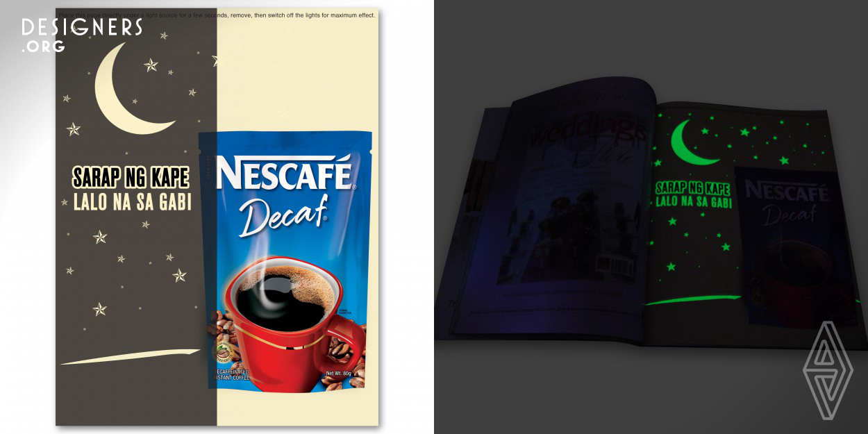 Nescafe Decaf's "Why Not?" campaign paved the way for the first glow-in-the-dark print material ever to be produced. A cup of great tasting coffee during the evenings can be very enjoyable as with the experience of our readers once they land on our print ad.  In a lit room, the material shows a Nescafe Decaf pack with the headline: “Sarap ng Kape” ("Great Tasting Coffee") When lights are turned off, the moon and stars glow along the new copy that reads: “Sarap ng Kape…Lalo Na Sa Gabi!” ("Great Tasting Coffee...especially at night!")