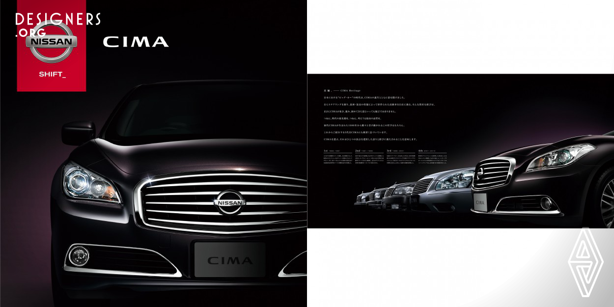 Nissan integrated all of its state-of-art technologies and wisdom, interior materials of superb quality and the art of Japanese craftsmanship (“MONOZUKURI” in Japanese) to create a luxury sedan of unmatched quality - the new CIMA, Nissan’s lone flagship. This brochure is designed not only to show the product features of CIMA, but also to get across to the audience Nissan’s confidence and pride in its craftsmanship.