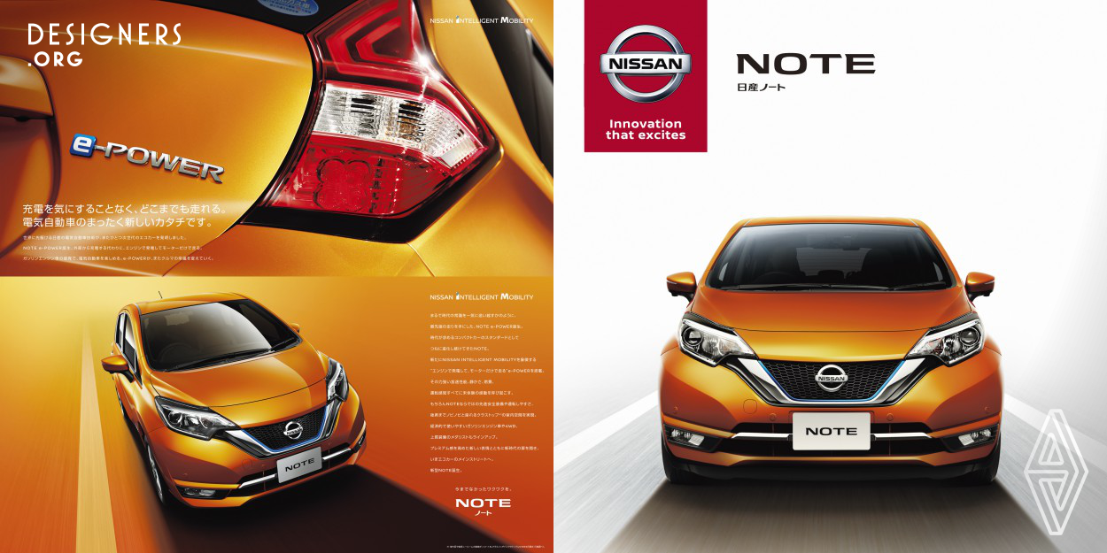 A new performance called e-POWER is added to Nissan NOTE. e-POWER means a new form of electronic vehicle. Generate electric power in the engine, instead of charging externally and use only the motor to run. Possible to drive as far as one can without worrying about charging just like gasoline-fueled automobile. This brochure is created to communicate a message of how NOTE is innovative and advanced with this inventive technology equipped.